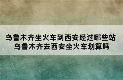 乌鲁木齐坐火车到西安经过哪些站 乌鲁木齐去西安坐火车划算吗